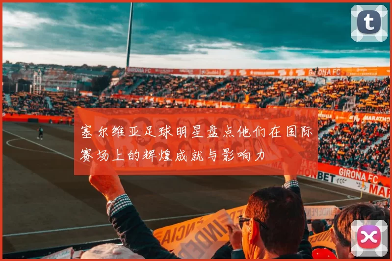 塞尔维亚足球明星盘点他们在国际赛场上的辉煌成就与影响力