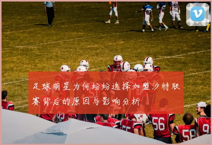 足球明星为何纷纷选择加盟沙特联赛背后的原因与影响分析