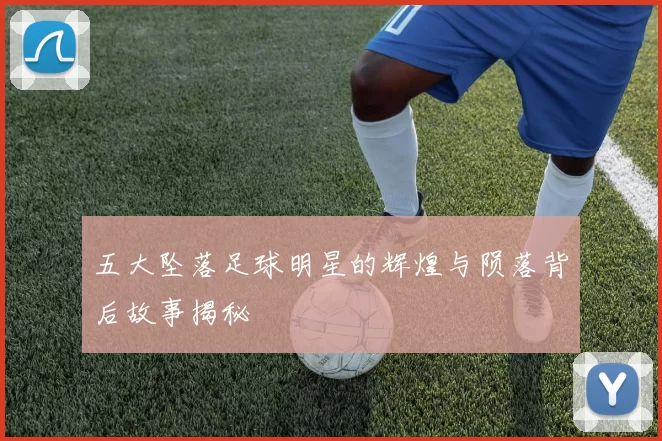 五大坠落足球明星的辉煌与陨落背后故事揭秘