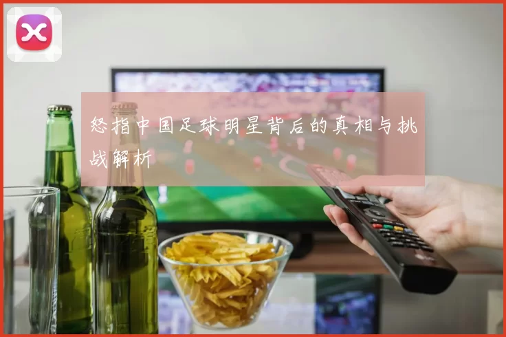 怒指中国足球明星背后的真相与挑战解析