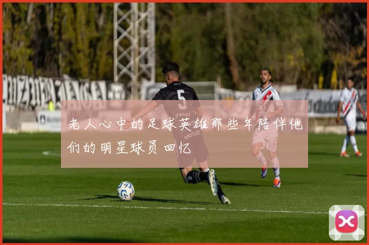 老人心中的足球英雄那些年陪伴他们的明星球员回忆