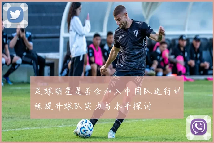 足球明星是否会加入中国队进行训练提升球队实力与水平探讨