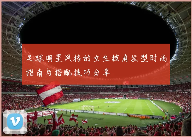 足球明星风格的女生披肩发型时尚指南与搭配技巧分享