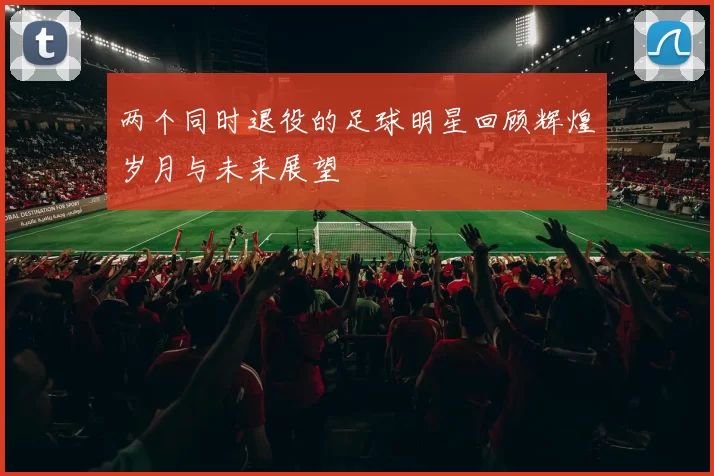 两个同时退役的足球明星回顾辉煌岁月与未来展望