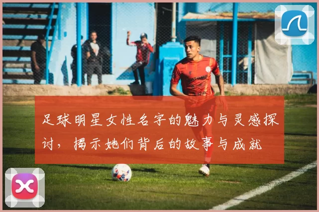 足球明星女性名字的魅力与灵感探讨，揭示她们背后的故事与成就