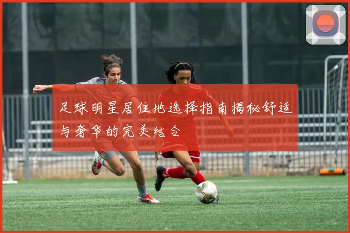足球明星居住地选择指南揭秘舒适与奢华的完美结合
