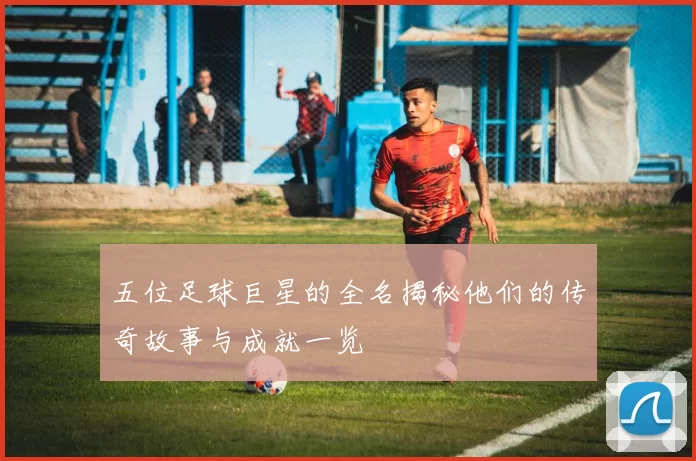 五位足球巨星的全名揭秘他们的传奇故事与成就一览