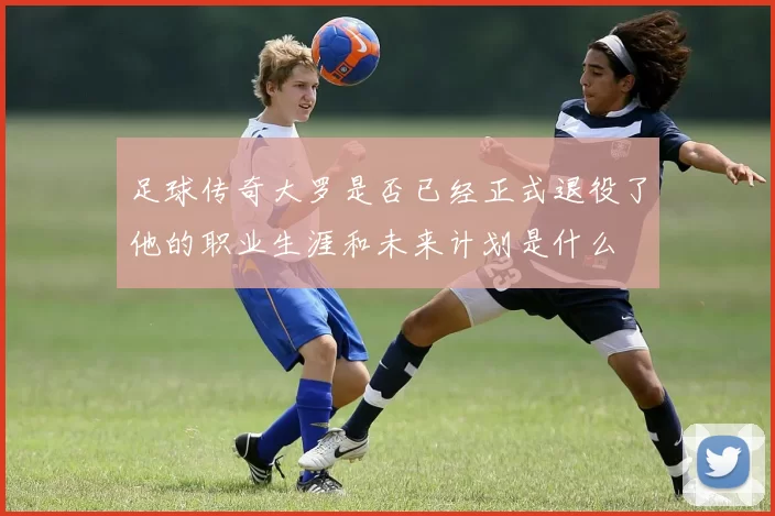 足球传奇大罗是否已经正式退役了他的职业生涯和未来计划是什么