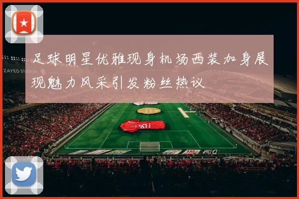 足球明星优雅现身机场西装加身展现魅力风采引发粉丝热议