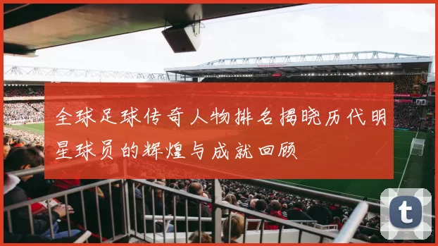 全球足球传奇人物排名揭晓历代明星球员的辉煌与成就回顾