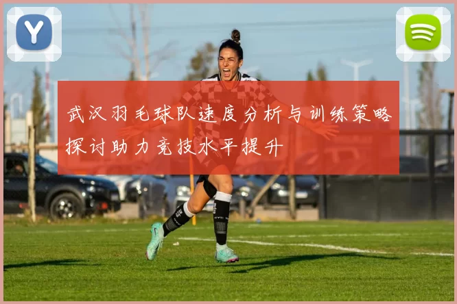 武汉羽毛球队速度分析与训练策略探讨助力竞技水平提升