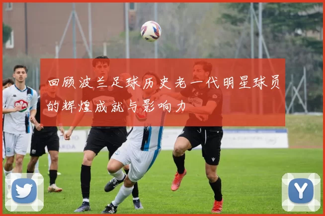回顾波兰足球历史老一代明星球员的辉煌成就与影响力