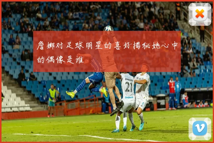 詹娜对足球明星的喜好揭秘她心中的偶像是谁