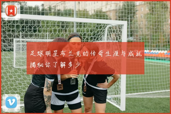 足球明星布兰克的传奇生涯与成就揭秘你了解多少