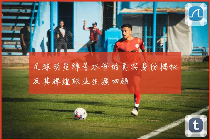 足球明星绰号水爷的真实身份揭秘及其辉煌职业生涯回顾