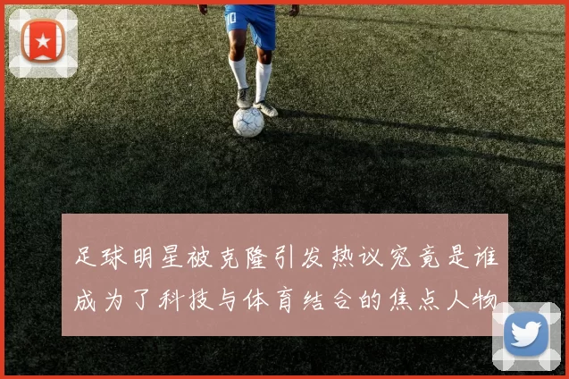 足球明星被克隆引发热议究竟是谁成为了科技与体育结合的焦点人物